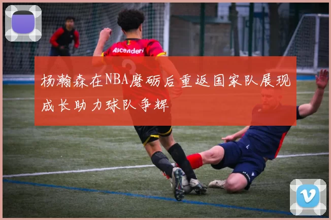 杨瀚森在NBA磨砺后重返国家队展现成长助力球队争辉