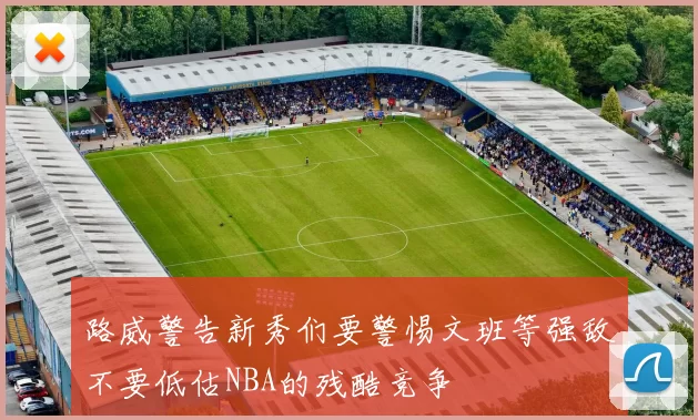 路威警告新秀们要警惕文班等强敌不要低估NBA的残酷竞争