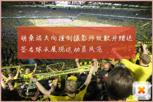 胡桑诺夫向撞倒摄影师致歉并赠送签名球衣展现运动员风范