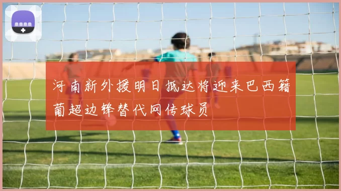 河南新外援明日抵达将迎来巴西籍葡超边锋替代网传球员