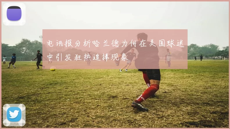 电讯报分析哈兰德为何在美国球迷中引发狂热追捧现象